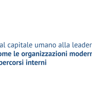 Dal capitale umano alla leadership diffusa: come le organizzazioni moderne valorizzano i percorsi interni